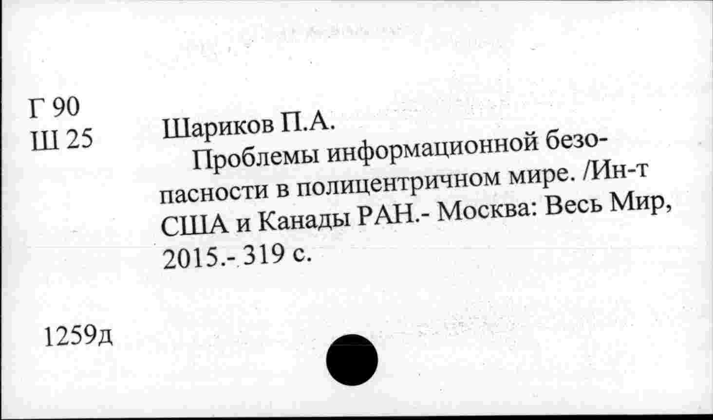 ﻿Г 90
ПТ 25 Шариков П.А.
Проблемы информационной безопасности в полицентричном мире. /Ин-т США и Канады РАН.- Москва: Весь Мир, 2015.-319 с.
1259д